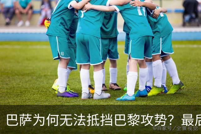巴萨为何无法抵挡巴黎攻势？最后时刻的防守漏洞解析